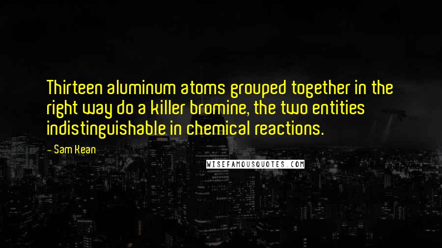 Sam Kean Quotes: Thirteen aluminum atoms grouped together in the right way do a killer bromine, the two entities indistinguishable in chemical reactions.