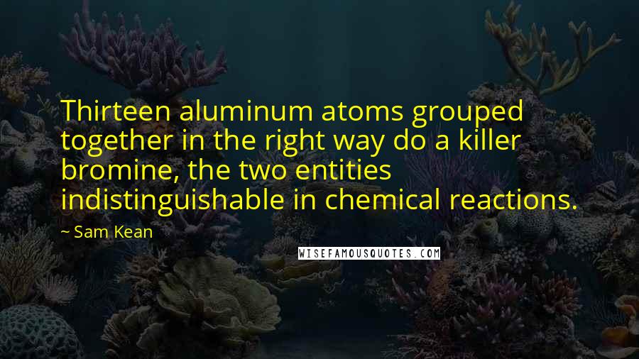Sam Kean Quotes: Thirteen aluminum atoms grouped together in the right way do a killer bromine, the two entities indistinguishable in chemical reactions.