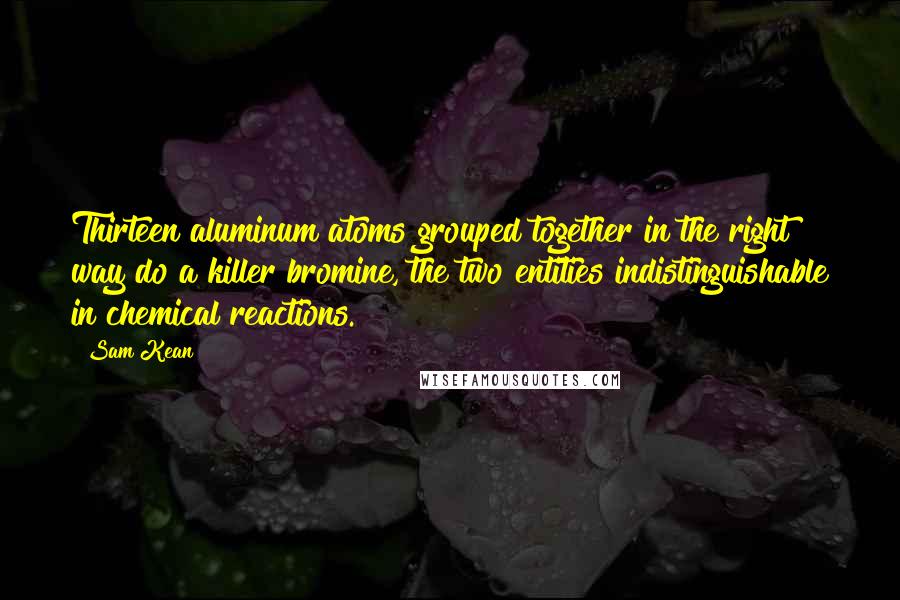 Sam Kean Quotes: Thirteen aluminum atoms grouped together in the right way do a killer bromine, the two entities indistinguishable in chemical reactions.