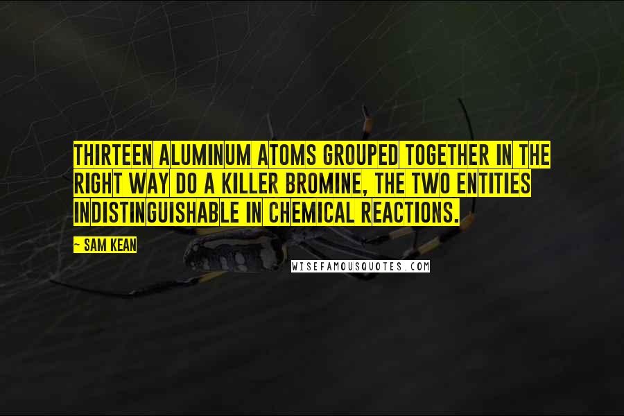 Sam Kean Quotes: Thirteen aluminum atoms grouped together in the right way do a killer bromine, the two entities indistinguishable in chemical reactions.