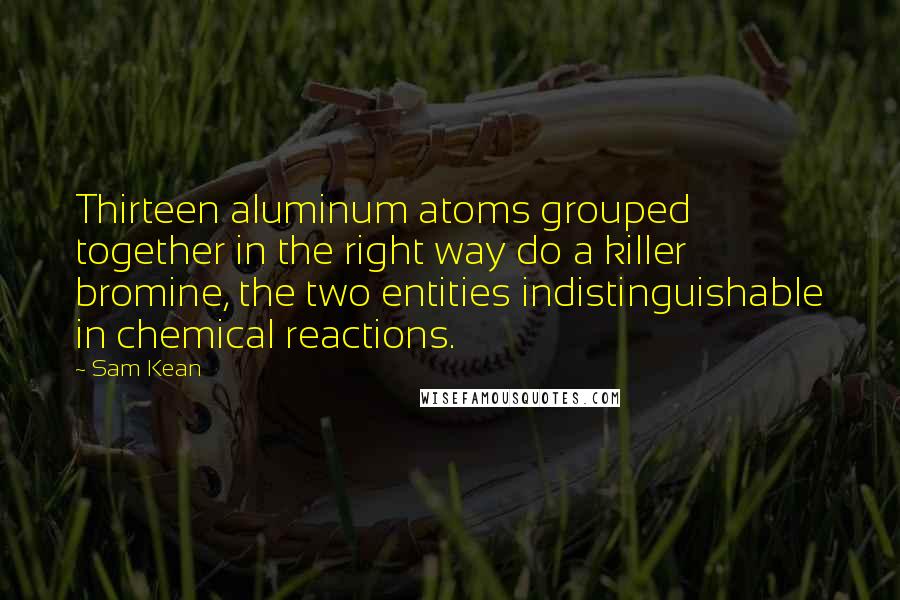 Sam Kean Quotes: Thirteen aluminum atoms grouped together in the right way do a killer bromine, the two entities indistinguishable in chemical reactions.