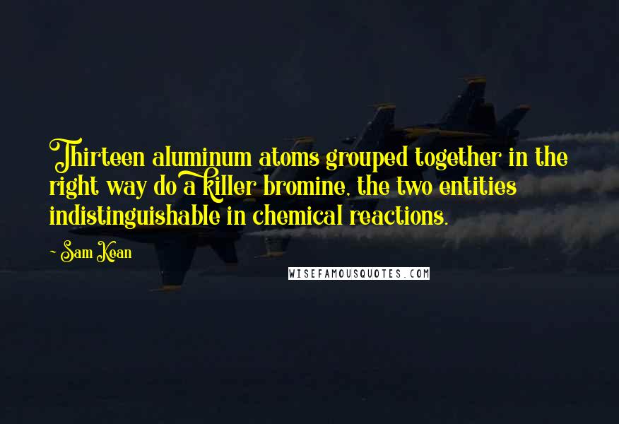 Sam Kean Quotes: Thirteen aluminum atoms grouped together in the right way do a killer bromine, the two entities indistinguishable in chemical reactions.