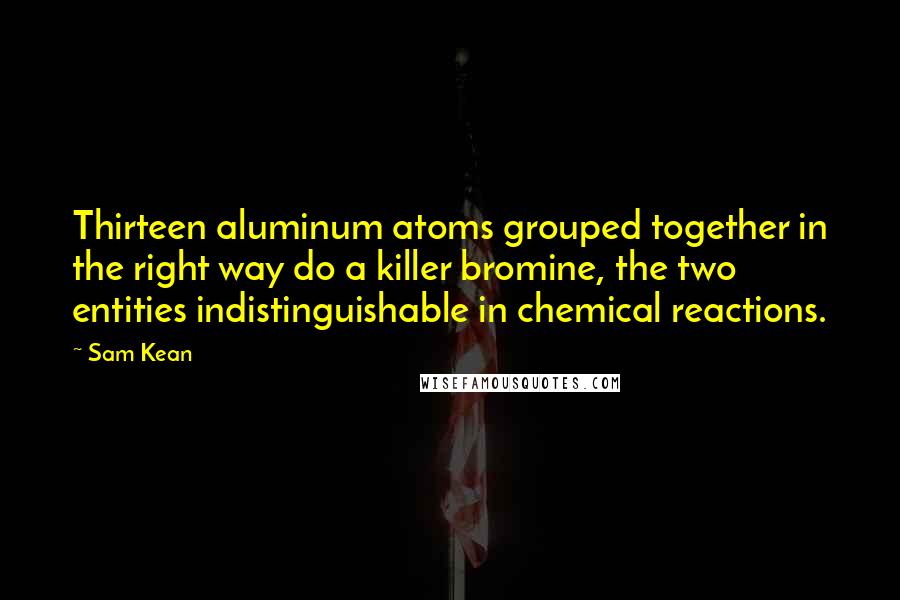 Sam Kean Quotes: Thirteen aluminum atoms grouped together in the right way do a killer bromine, the two entities indistinguishable in chemical reactions.