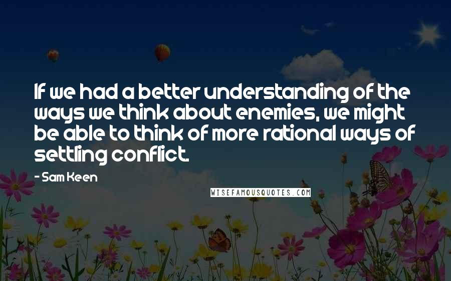 Sam Keen Quotes: If we had a better understanding of the ways we think about enemies, we might be able to think of more rational ways of settling conflict.