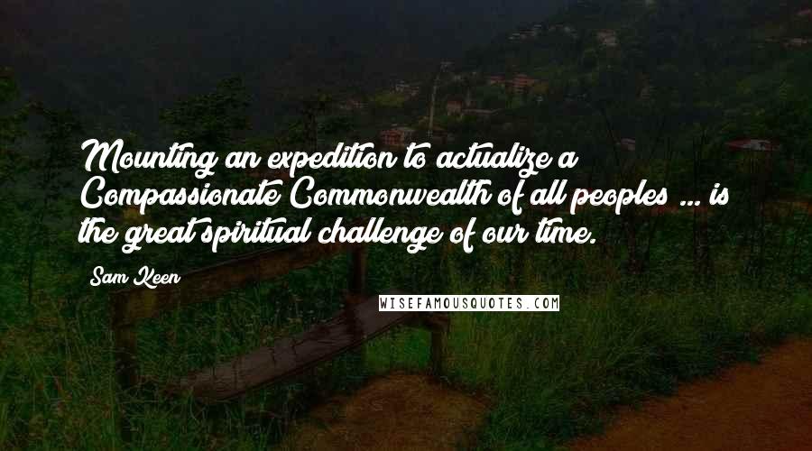 Sam Keen Quotes: Mounting an expedition to actualize a Compassionate Commonwealth of all peoples ... is the great spiritual challenge of our time.