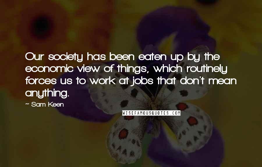 Sam Keen Quotes: Our society has been eaten up by the economic view of things, which routinely forces us to work at jobs that don't mean anything.