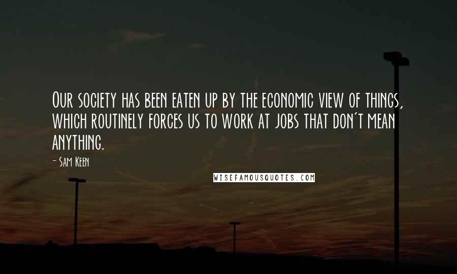 Sam Keen Quotes: Our society has been eaten up by the economic view of things, which routinely forces us to work at jobs that don't mean anything.