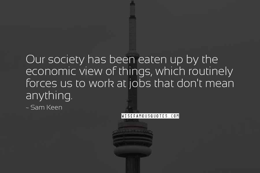 Sam Keen Quotes: Our society has been eaten up by the economic view of things, which routinely forces us to work at jobs that don't mean anything.