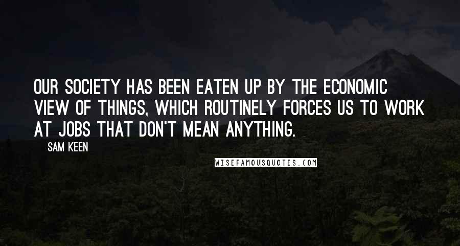 Sam Keen Quotes: Our society has been eaten up by the economic view of things, which routinely forces us to work at jobs that don't mean anything.