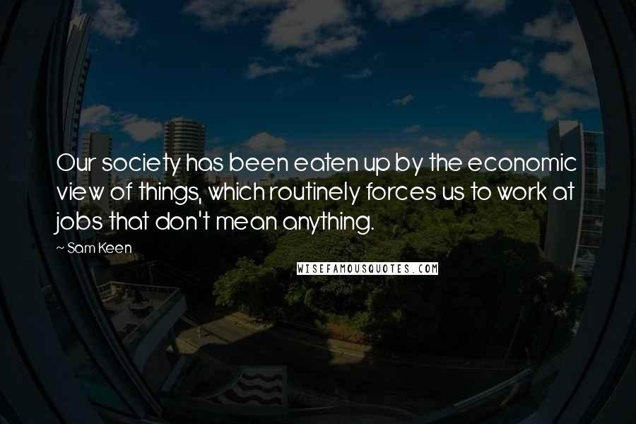 Sam Keen Quotes: Our society has been eaten up by the economic view of things, which routinely forces us to work at jobs that don't mean anything.