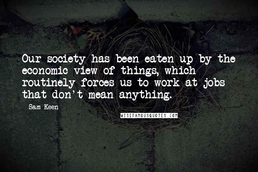 Sam Keen Quotes: Our society has been eaten up by the economic view of things, which routinely forces us to work at jobs that don't mean anything.