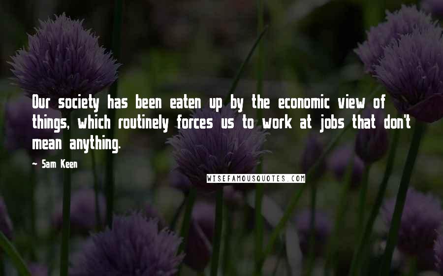 Sam Keen Quotes: Our society has been eaten up by the economic view of things, which routinely forces us to work at jobs that don't mean anything.