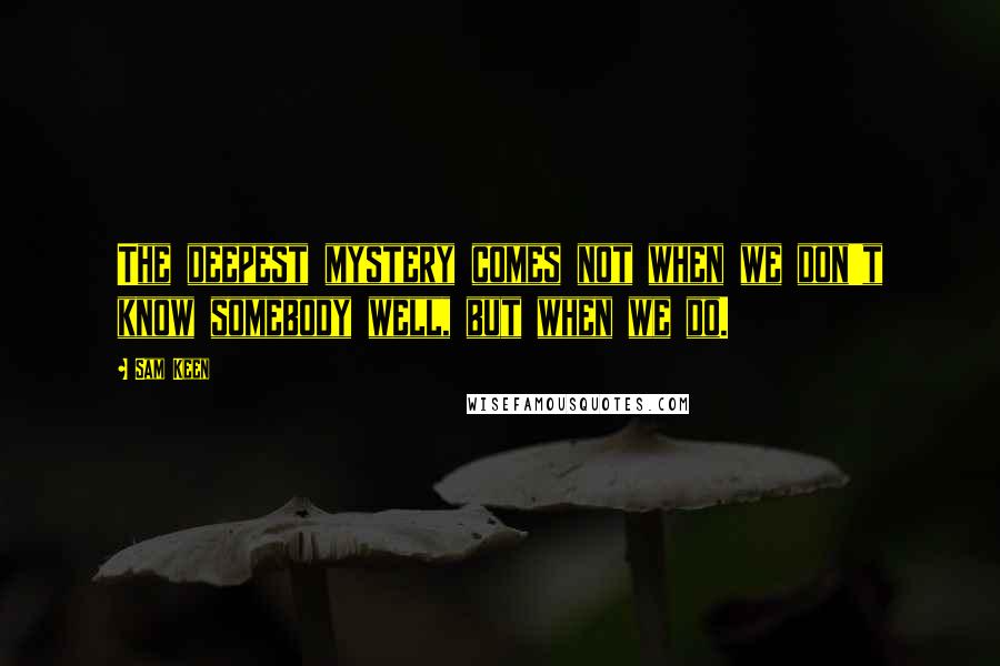 Sam Keen Quotes: The deepest mystery comes not when we don't know somebody well, but when we do.