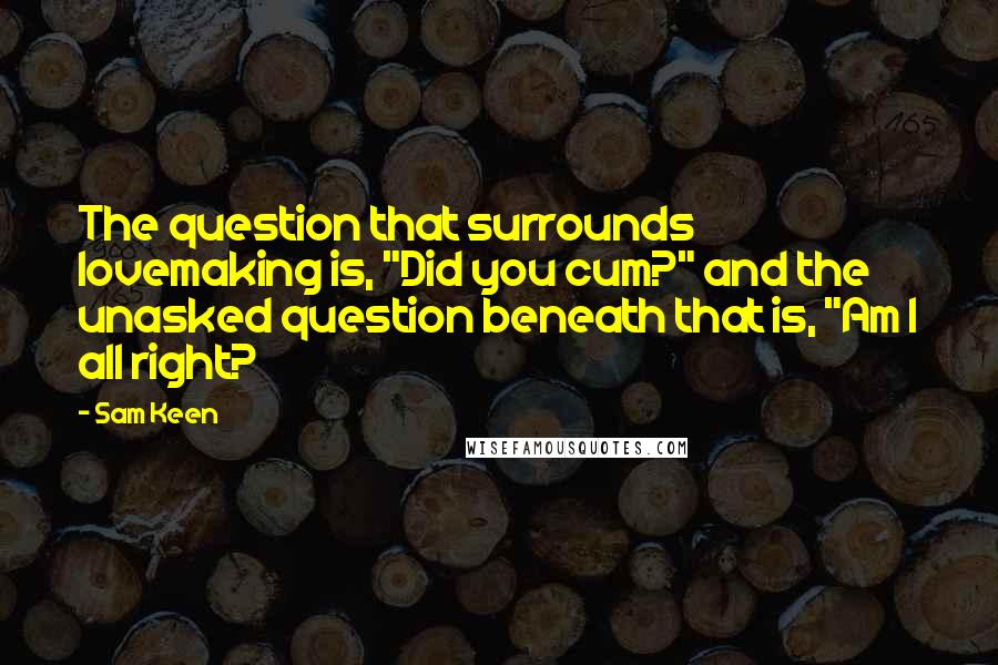 Sam Keen Quotes: The question that surrounds lovemaking is, "Did you cum?" and the unasked question beneath that is, "Am I all right?