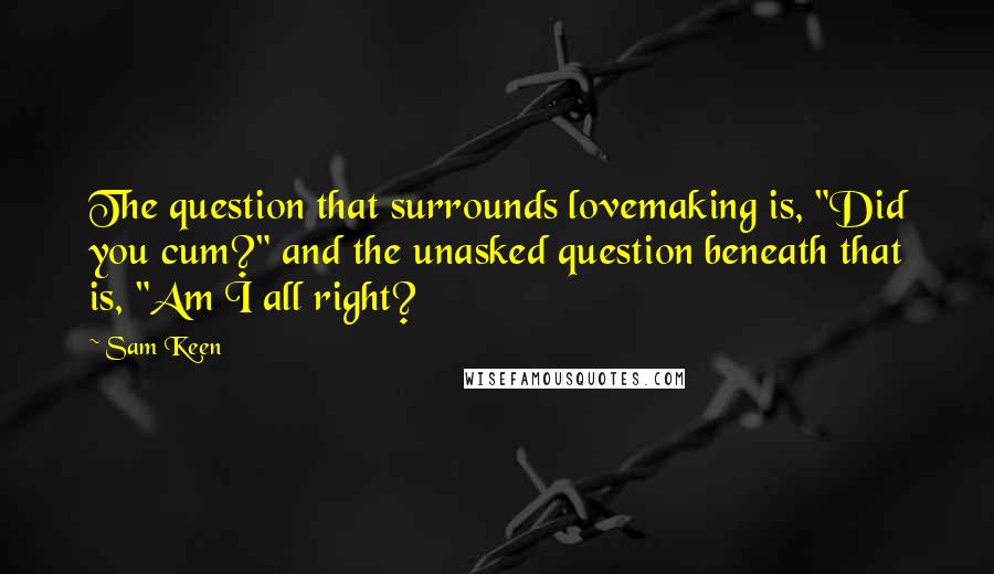 Sam Keen Quotes: The question that surrounds lovemaking is, "Did you cum?" and the unasked question beneath that is, "Am I all right?