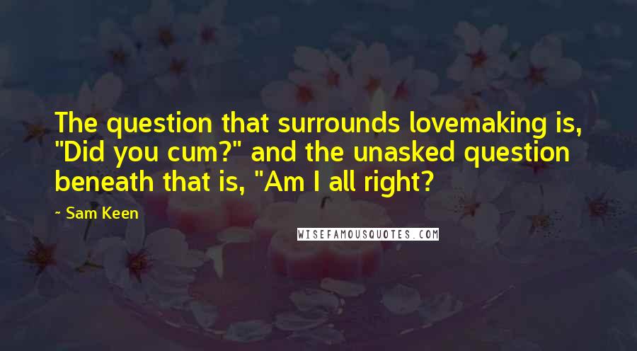 Sam Keen Quotes: The question that surrounds lovemaking is, "Did you cum?" and the unasked question beneath that is, "Am I all right?