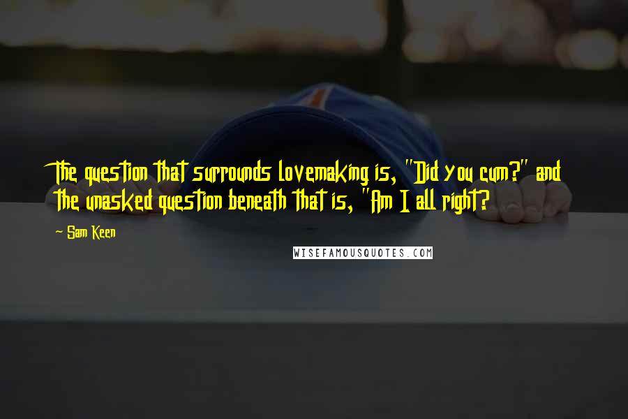 Sam Keen Quotes: The question that surrounds lovemaking is, "Did you cum?" and the unasked question beneath that is, "Am I all right?