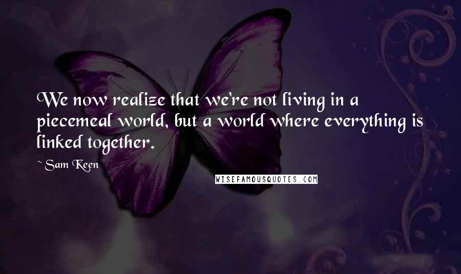 Sam Keen Quotes: We now realize that we're not living in a piecemeal world, but a world where everything is linked together.