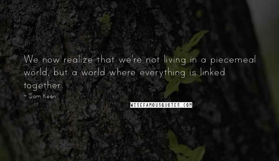Sam Keen Quotes: We now realize that we're not living in a piecemeal world, but a world where everything is linked together.