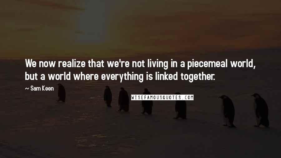 Sam Keen Quotes: We now realize that we're not living in a piecemeal world, but a world where everything is linked together.