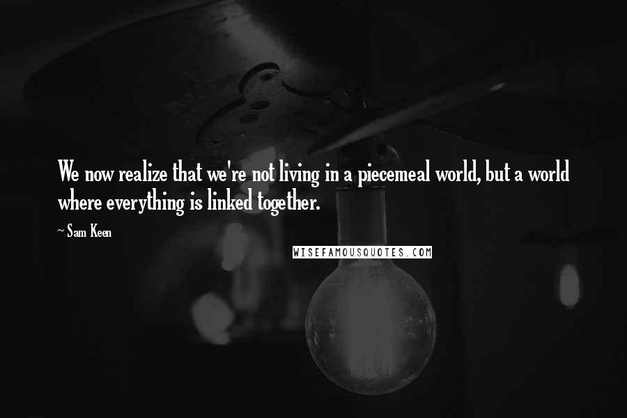 Sam Keen Quotes: We now realize that we're not living in a piecemeal world, but a world where everything is linked together.