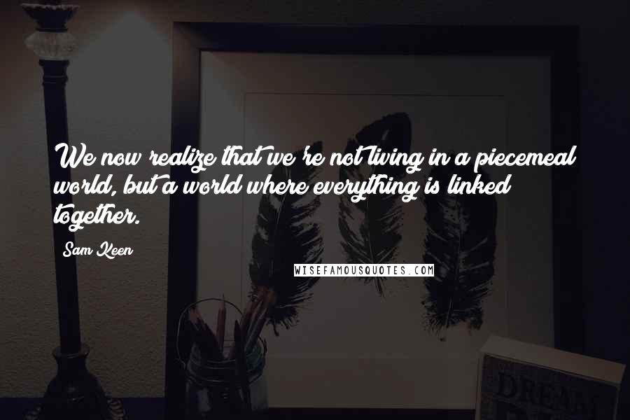 Sam Keen Quotes: We now realize that we're not living in a piecemeal world, but a world where everything is linked together.
