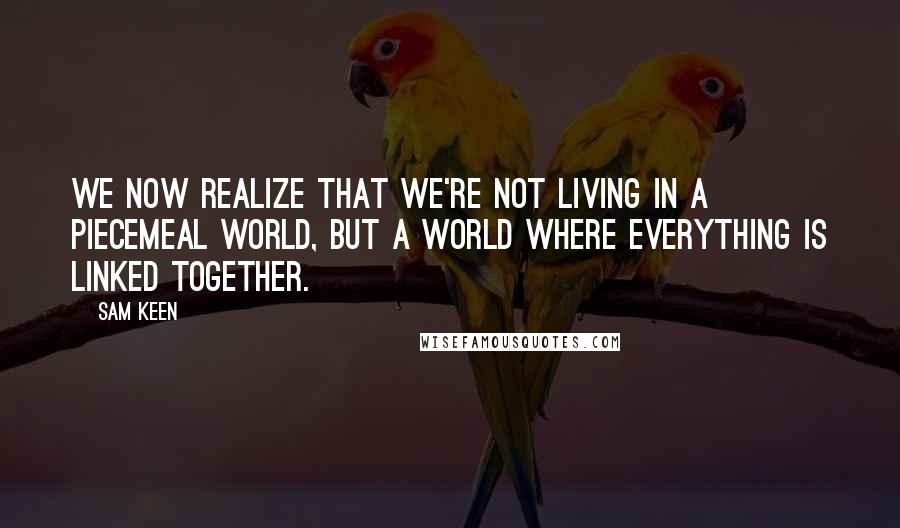 Sam Keen Quotes: We now realize that we're not living in a piecemeal world, but a world where everything is linked together.