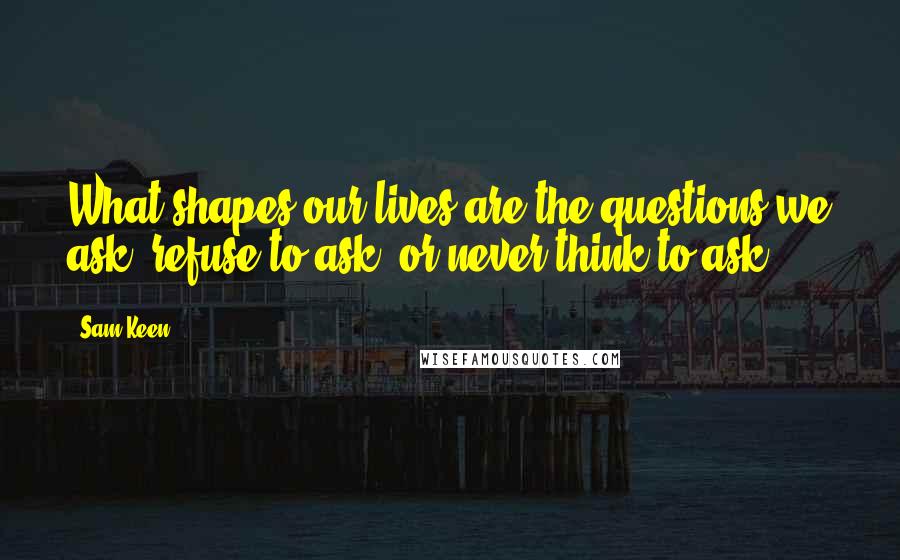 Sam Keen Quotes: What shapes our lives are the questions we ask, refuse to ask, or never think to ask.