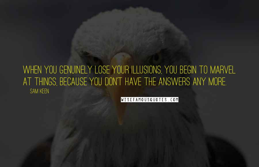 Sam Keen Quotes: When you genuinely lose your illusions, you begin to marvel at things, because you don't have the answers any more.