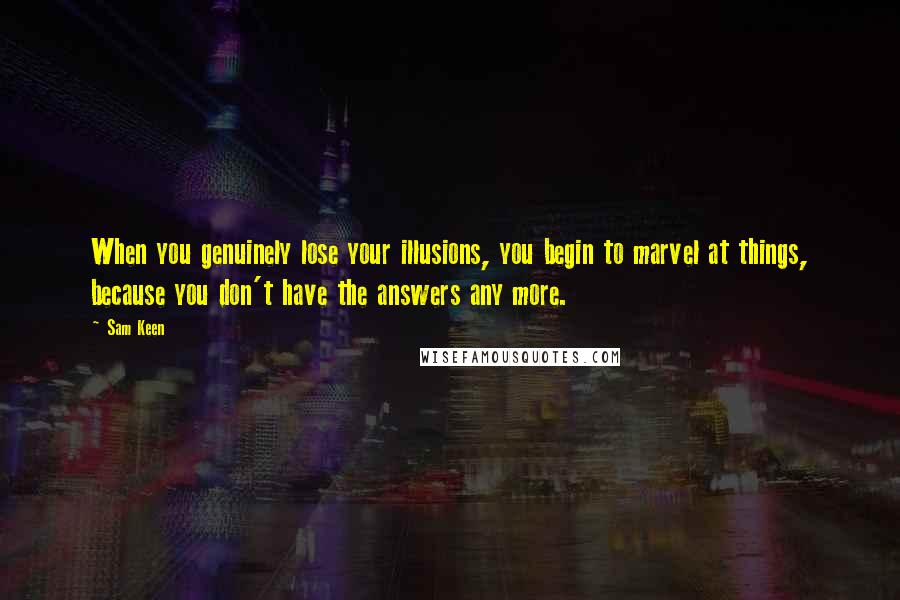 Sam Keen Quotes: When you genuinely lose your illusions, you begin to marvel at things, because you don't have the answers any more.