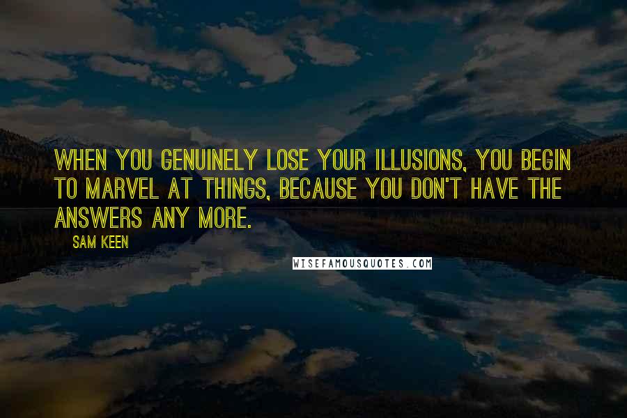 Sam Keen Quotes: When you genuinely lose your illusions, you begin to marvel at things, because you don't have the answers any more.