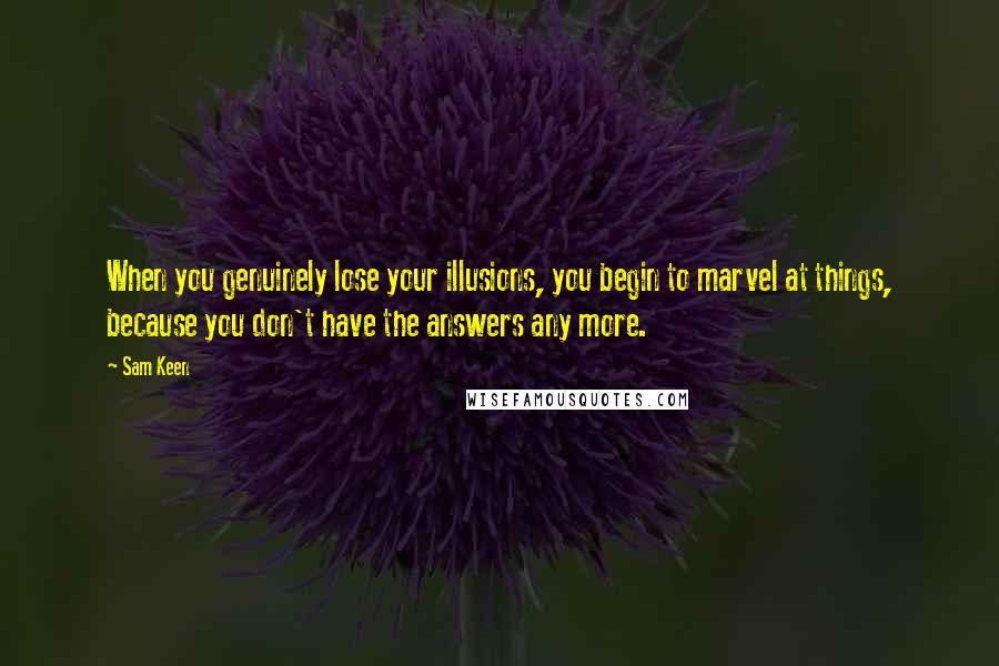 Sam Keen Quotes: When you genuinely lose your illusions, you begin to marvel at things, because you don't have the answers any more.