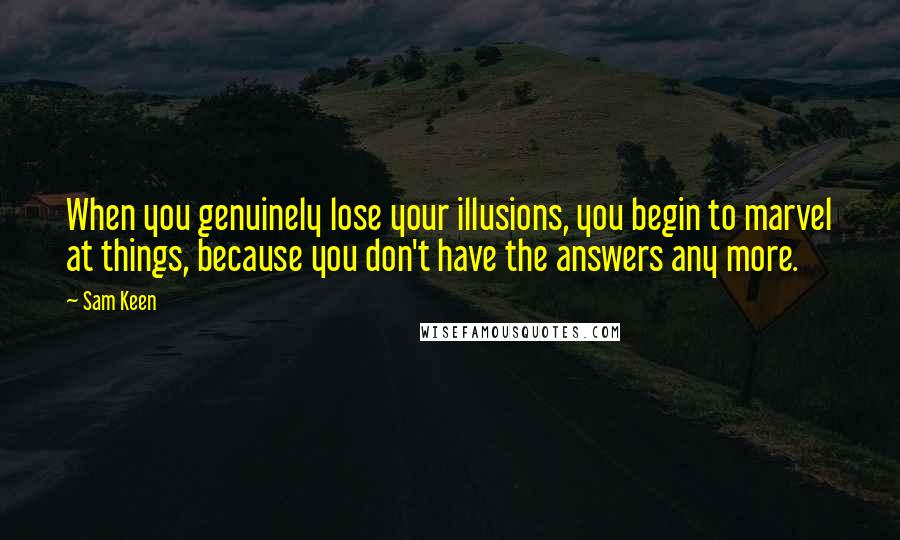 Sam Keen Quotes: When you genuinely lose your illusions, you begin to marvel at things, because you don't have the answers any more.