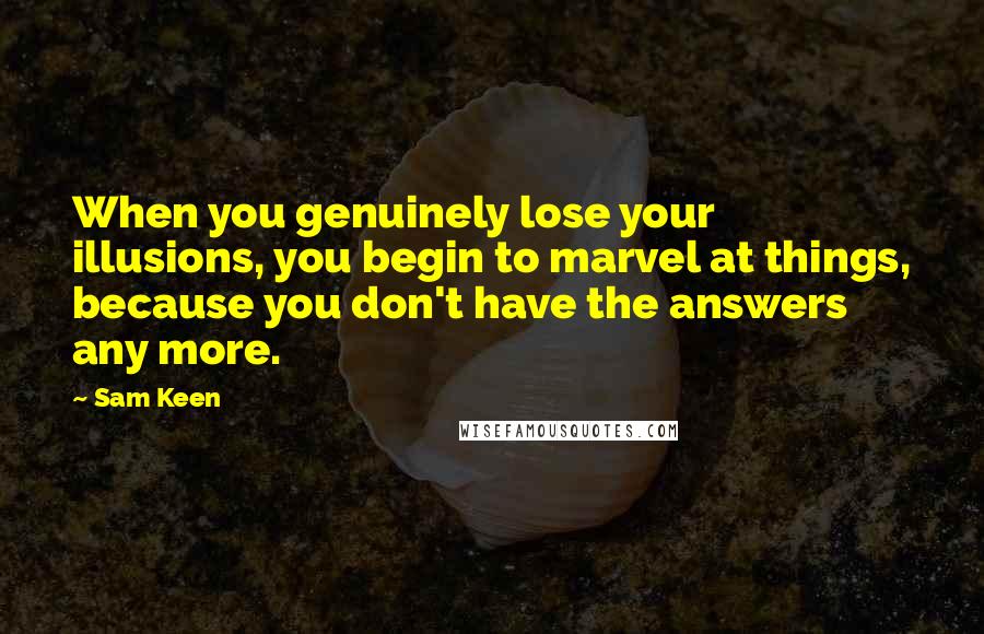 Sam Keen Quotes: When you genuinely lose your illusions, you begin to marvel at things, because you don't have the answers any more.
