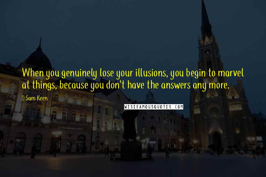 Sam Keen Quotes: When you genuinely lose your illusions, you begin to marvel at things, because you don't have the answers any more.