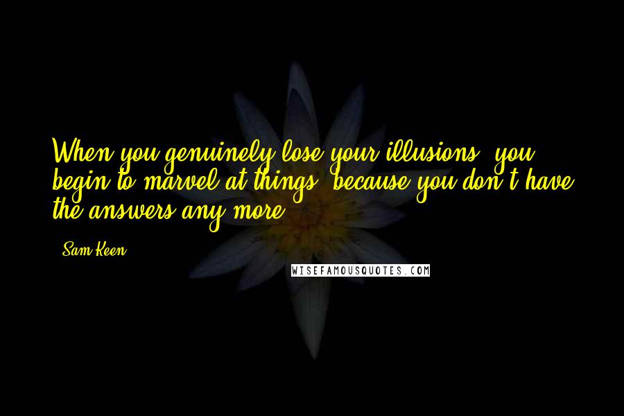 Sam Keen Quotes: When you genuinely lose your illusions, you begin to marvel at things, because you don't have the answers any more.