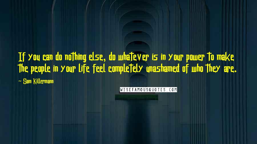 Sam Killermann Quotes: If you can do nothing else, do whatever is in your power to make the people in your life feel completely unashamed of who they are.