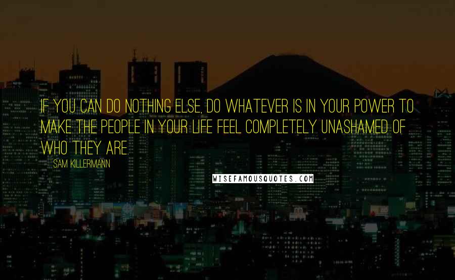 Sam Killermann Quotes: If you can do nothing else, do whatever is in your power to make the people in your life feel completely unashamed of who they are.