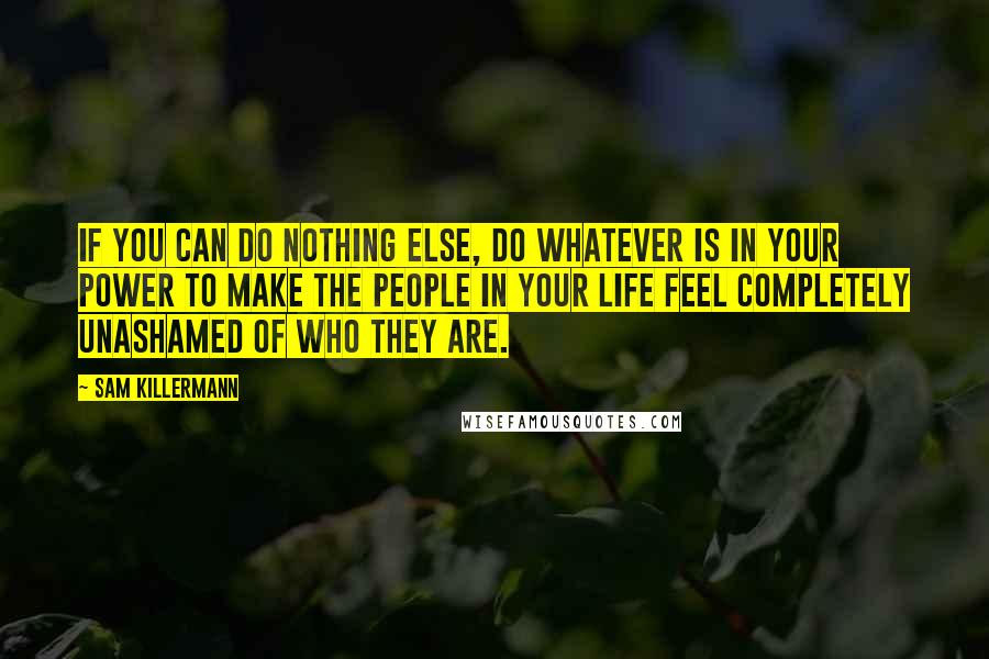 Sam Killermann Quotes: If you can do nothing else, do whatever is in your power to make the people in your life feel completely unashamed of who they are.