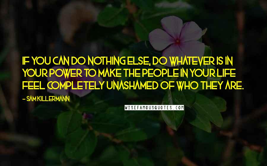 Sam Killermann Quotes: If you can do nothing else, do whatever is in your power to make the people in your life feel completely unashamed of who they are.