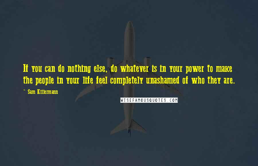 Sam Killermann Quotes: If you can do nothing else, do whatever is in your power to make the people in your life feel completely unashamed of who they are.