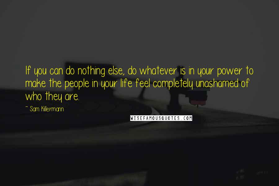 Sam Killermann Quotes: If you can do nothing else, do whatever is in your power to make the people in your life feel completely unashamed of who they are.