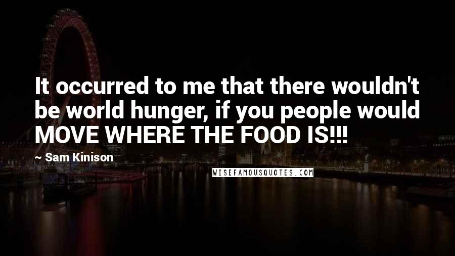 Sam Kinison Quotes: It occurred to me that there wouldn't be world hunger, if you people would MOVE WHERE THE FOOD IS!!!