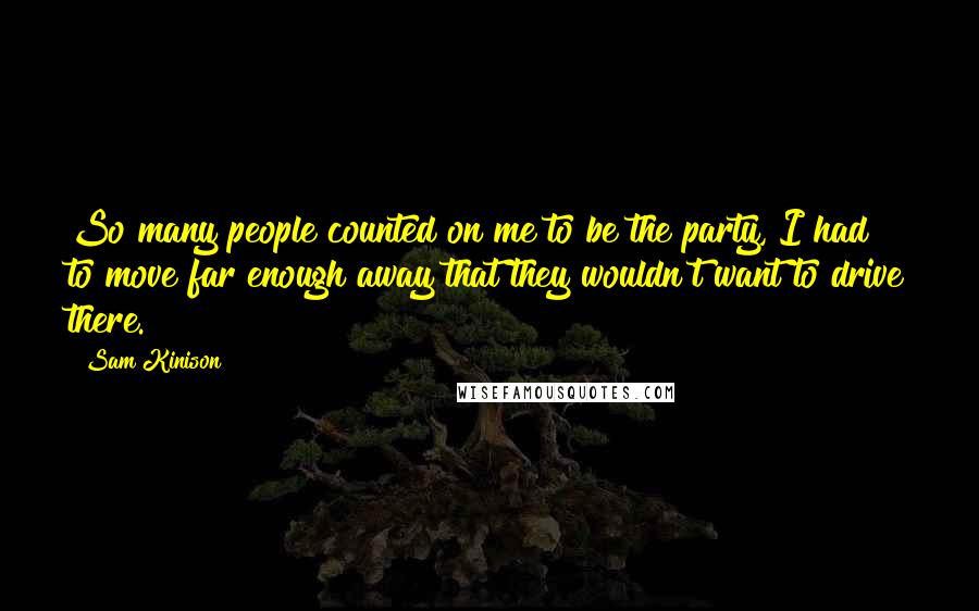 Sam Kinison Quotes: So many people counted on me to be the party, I had to move far enough away that they wouldn't want to drive there.