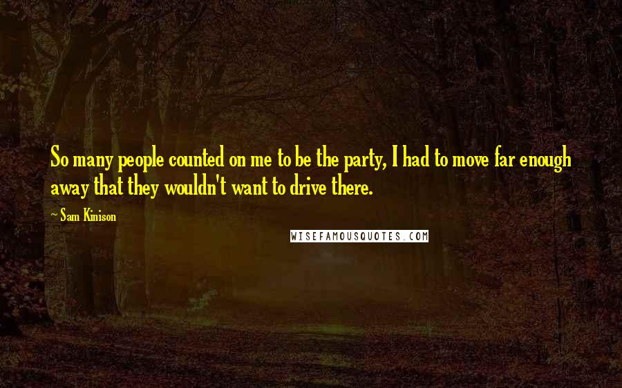 Sam Kinison Quotes: So many people counted on me to be the party, I had to move far enough away that they wouldn't want to drive there.