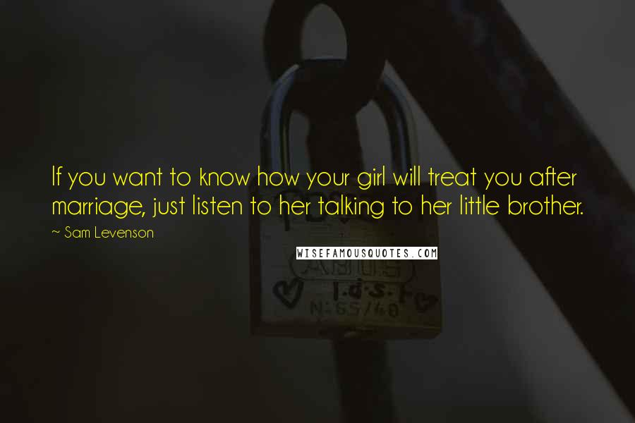 Sam Levenson Quotes: If you want to know how your girl will treat you after marriage, just listen to her talking to her little brother.