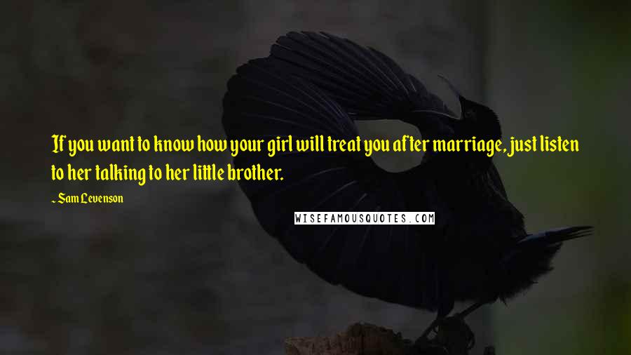 Sam Levenson Quotes: If you want to know how your girl will treat you after marriage, just listen to her talking to her little brother.