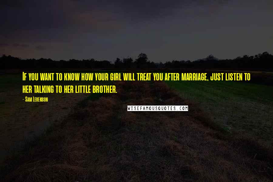 Sam Levenson Quotes: If you want to know how your girl will treat you after marriage, just listen to her talking to her little brother.