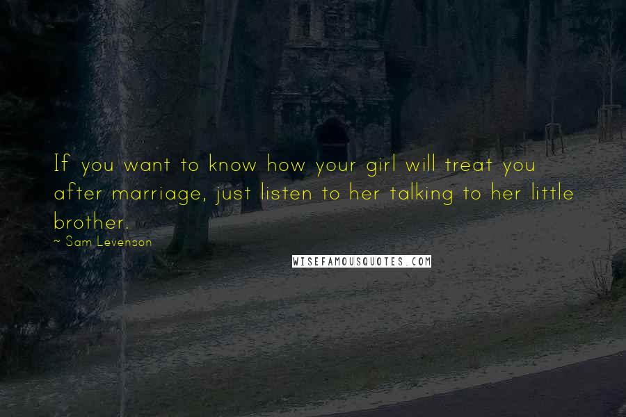 Sam Levenson Quotes: If you want to know how your girl will treat you after marriage, just listen to her talking to her little brother.
