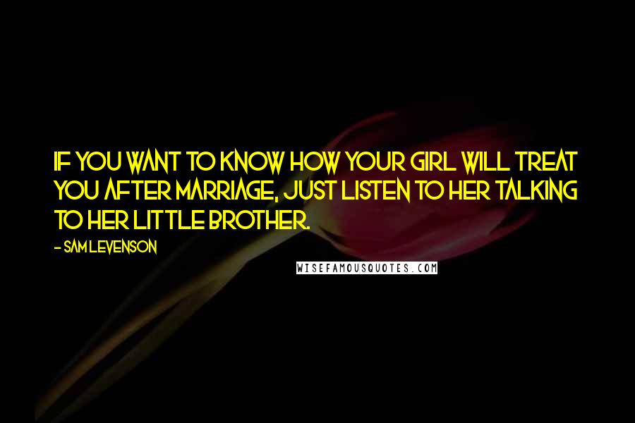 Sam Levenson Quotes: If you want to know how your girl will treat you after marriage, just listen to her talking to her little brother.